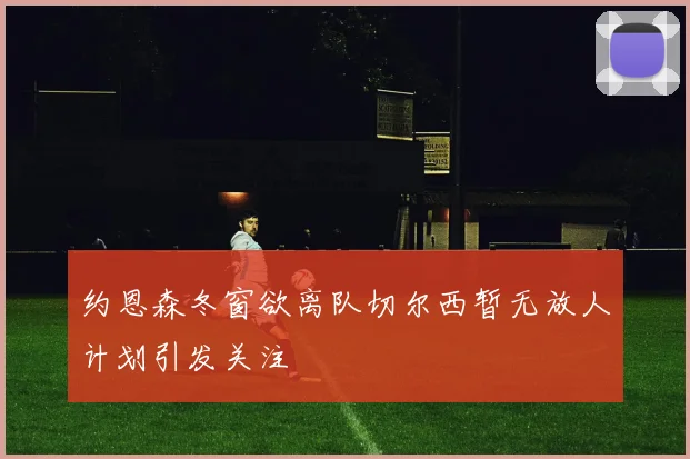 约恩森冬窗欲离队切尔西暂无放人计划引发关注