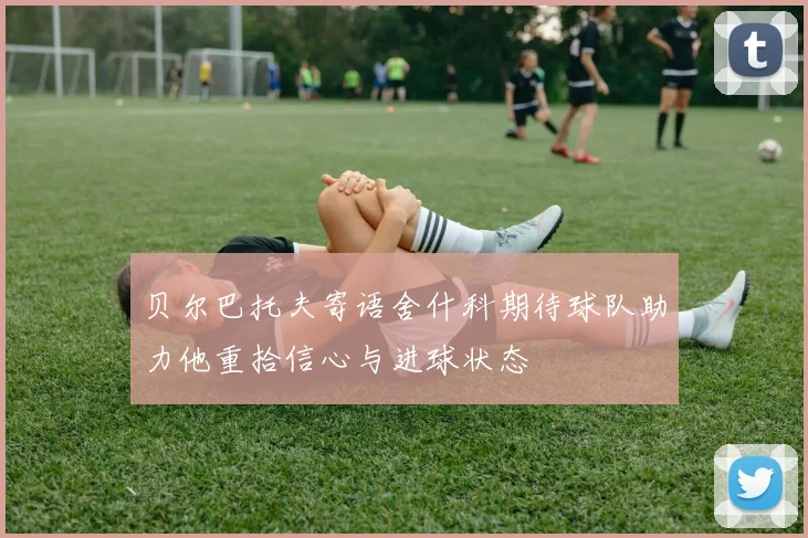 贝尔巴托夫寄语舍什科期待球队助力他重拾信心与进球状态