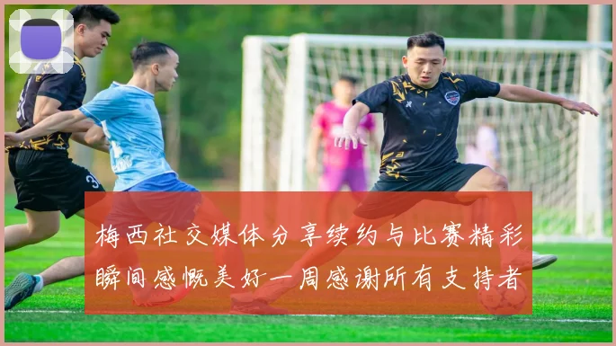 梅西社交媒体分享续约与比赛精彩瞬间感慨美好一周感谢所有支持者