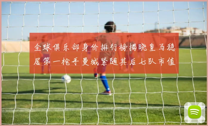 全球俱乐部身价排行榜揭晓皇马稳居第一枪手曼城紧随其后七队市值超十亿