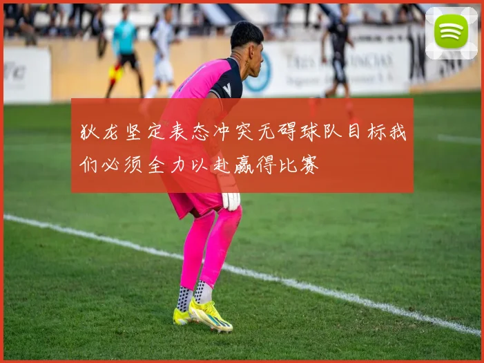 狄龙坚定表态冲突无碍球队目标我们必须全力以赴赢得比赛