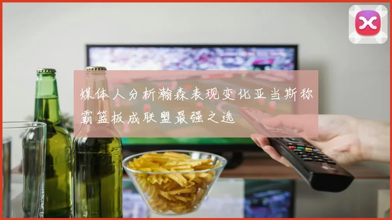 媒体人分析瀚森表现变化亚当斯称霸篮板成联盟最强之选