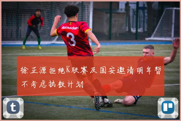 徐正源拒绝K联赛及国安邀请明年暂不考虑执教计划