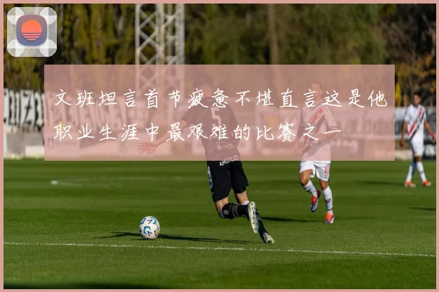 文班坦言首节疲惫不堪直言这是他职业生涯中最艰难的比赛之一