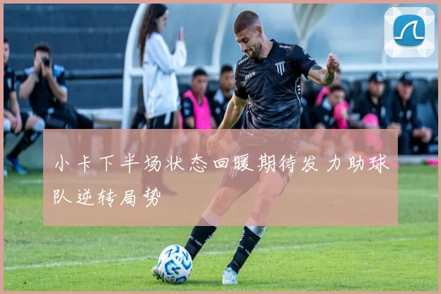 小卡下半场状态回暖期待发力助球队逆转局势