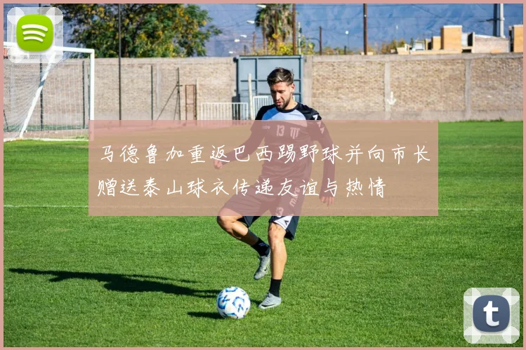 马德鲁加重返巴西踢野球并向市长赠送泰山球衣传递友谊与热情